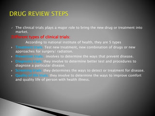  The clinical trials plays a major role to bring the new drug or treatment into
market.
Different types of clinical trials:
According to national institute of health, they are 5 types
 Treatment trials; Test new treatment, new combination of drugs or new
approaches for surgery/ radiation.
 Prevention trials; involves to determine the ways that prevent disease.
 Diagnosis trials; they involve to determine better test and procedures to
diagnose a particular disease.
 Screening trials; they determines the ways to detect or treatment for disease.
 Quality of life trials; they involve to determine the ways to improve comfort
and quality life of person with health illness.
 