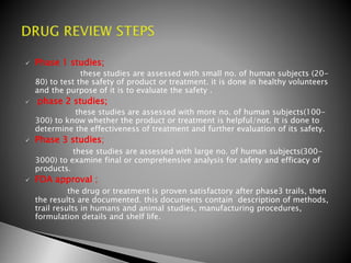  Phase 1 studies;
these studies are assessed with small no. of human subjects (20-
80) to test the safety of product or treatment. it is done in healthy volunteers
and the purpose of it is to evaluate the safety .
 phase 2 studies;
these studies are assessed with more no. of human subjects(100-
300) to know whether the product or treatment is helpful/not. It is done to
determine the effectiveness of treatment and further evaluation of its safety.
 Phase 3 studies;
these studies are assessed with large no. of human subjects(300-
3000) to examine final or comprehensive analysis for safety and efficacy of
products.
 FDA approval ;
the drug or treatment is proven satisfactory after phase3 trails, then
the results are documented. this documents contain description of methods,
trail results in humans and animal studies, manufacturing procedures,
formulation details and shelf life.
 