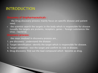 Discovery of biopharmaceuticals :
the Drug discovery process mainly focus on specific disease and patient
need.
 the scientist search the targets in the body which is responsible for disease
(usually the targets are proteins, receptors, genes / foreign substances like
virus / bacteria).
Discovery process:
the steps involved in discovery process are ,
1. pre discovery : understand the disease
2. Target identification: identify the target which is responsible for disease.
3. Target validation : test the target and confirm its role in disease.
4. Drug discovery: find out the lead compound which become as drug.
 