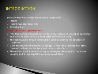 there are few ways to find out the lead compounds
 nature
 High throughput screening
 Biotechnology
Lead compound optimization :
 The lead compound which survive the initial screening should be optimized
or altered in-order to make more safer and effective drug.
 The optimization of lead compound is done by altering the structure of
compound .
 If the structure of compound is changed, it less likely interact with other
chemical pathways in the body and reduce side effects.
 The optimization is done by using technologies like magnetic resonance
imaging and X- ray crystallo modeling capabilities.
 