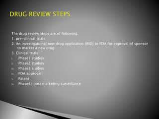 The drug review steps are of following,
1. pre-clinical trials
2. An investigational new drug application (IND) to FDA for approval of sponsor
to market a new drug
3. Clinical trials
i. Phase1 studies
ii. Phase2 studies
iii. Phase3 studies
iv. FDA approval
v. Patent
vi. Phase4/ post marketing surveillance
 