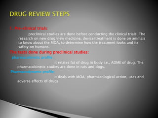 1. Pre-clinical trials:
preclinical studies are done before conducting the clinical trials. The
research on new drug/new medicine, device/treatment is done on animals
to know about the MOA, to determine how the treatment looks and its
safety on humans.
The tests done during preclinical studies:
pharmacokinetic profile ;
it relates fat of drug in body i.e., ADME of drug. The
pharmacokinetic studies are done in rats and dogs.
Pharmacodynamic profile;
it deals with MOA, pharmacological action, uses and
adverse effects of drugs.
 