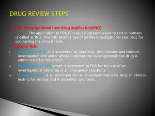 2. An investigational new drug application(IND):
The application to FDA for requesting permission to test in humans
is called as IND. This IND permits use of an IND investigational new drug for
conducting the clinical trials.
Types of IND:
i. Investigator IND; it is submitted by physician, who initiates and conduct
investigation and under whose direction the investigational new drug is
administered or dispensed.
ii. Emergency use IND; which is submitted to FDA for the use of an
investigational new drug in an emergency situations.
iii. Treatment IND; it is submitted for an investigational new drug in clinical
testing for serious and threatening conditions.
 