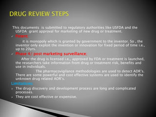 This documents is submitted to regulatory authorities like USFDA and the
USFDA grant approval for marketing of new drug or treatment.
 Patent;
it is monopoly which is granted by government to the inventor. So , the
inventor only exploit the invention or innovation for fixed period of time i.e.,
up to 20yrs.
 Phase 4/ post marketing surveillance;
After the drug is licensed i.e., approved by FDA or treatment is launched,
the researchers take information from drug or treatment risk, benefits and
use in individuals.
The pharmacovigilance methodologies are used to detect ADR’s.
There are some powerful and cost effective systems are used to identify the
unknown drug related ADR’s.
Limitations:
 The drug discovery and development process are long and complicated
processes.
 They are cost effective or expensive.
 