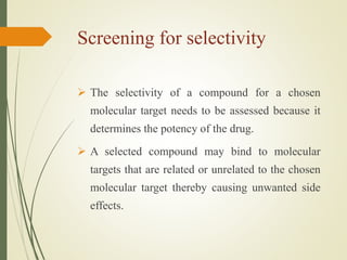 Screening for selectivity
 The selectivity of a compound for a chosen
molecular target needs to be assessed because it
determines the potency of the drug.
 A selected compound may bind to molecular
targets that are related or unrelated to the chosen
molecular target thereby causing unwanted side
effects.
 
