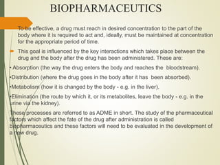BIOPHARMACEUTICS
 To be effective, a drug must reach in desired concentration to the part of the
body where it is required to act and, ideally, must be maintained at concentration
for the appropriate period of time.
 This goal is influenced by the key interactions which takes place between the
drug and the body after the drug has been administered. These are:
• Absorption (the way the drug enters the body and reaches the bloodstream).
•Distribution (where the drug goes in the body after it has been absorbed).
•Metabolism (how it is changed by the body - e.g. in the liver).
•Elimination (the route by which it, or its metabolites, leave the body - e.g. in the
urine via the kidney).
These processes are referred to as ADME in short. The study of the pharmaceutical
factors which affect the fate of the drug after administration is called
biopharmaceutics and these factors will need to be evaluated in the development of
a new drug.
 