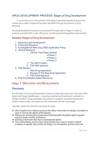 1 | P a g e
DRUG DEVELOPMENT PROCESS: Stages of Drug Development
Drug development is the process of bringing a new pharmaceutical drug to the
market once a lead compound has been identified through the process of drug
discovery.
Any drug development process must proceed through several stages in order to
produce a product that is safe, efficacious, and has passed all regulatory requirements.
Detailed Stages of Drug Development
1. Discovery and Development
2. Preclinical Research
3. Investigational New Drug (IND) Application Filing
4. Clinical Research
i. Clinical Trial Phase Studies
 Phase 1
 Phase 2
 Phase 3
ii. The IND Process
iii. FDA IND approval
5. FDA Review
i. New Drug Application
ii. Review of The New Drug Application
iii. FDA Final Approval
6. FDA Post-Market Safety Monitoring
Stage 1: DISCOVERY AND DEVELOPMENT
Discovery
The first step in the drug development process involves discovery work. Discovery often
begins with target identification – choosing a biochemical mechanism involved in a
disease condition. Drug candidates, discovered in academic and pharmaceutical or
biotech research labs, are tested for their interaction with the drug target.
Typically, researchers discover new drugs through:
 New insights into a disease process that allow researchers to design a product to
stop or reverse the effects of the disease.
 Many tests of molecular compounds to find possible beneficial effects against
any of a large number of diseases.
 Existing treatments that have unanticipated effects.
 New technologies, such as those that provide new ways to target medical
products to specific sites within the body or to manipulate genetic material.
 