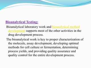 Bioanalytical Testing:
Bioanalytical laboratory work and bioanalytical method
development supports most of the other activities in the
drug development process.
The bioanalytical work is key to proper characterization of
the molecule, assay development, developing optimal
methods for cell culture or fermentation, determining
process yields, and providing quality assurance and
quality control for the entire development process.
 