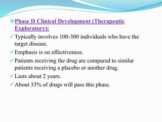 Phase II Clinical Development (Therapeutic
Exploratory):
Typically involves 100-300 individuals who have the
target disease.
Emphasis is on effectiveness.
Patients receiving the drug are compared to similar
patients receiving a placebo or another drug.
Lasts about 2 years.
About 33% of drugs will pass this phase.
 