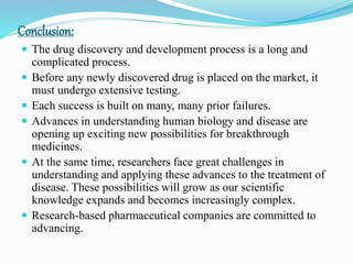 Conclusion:
 The drug discovery and development process is a long and
complicated process.
 Before any newly discovered drug is placed on the market, it
must undergo extensive testing.
 Each success is built on many, many prior failures.
 Advances in understanding human biology and disease are
opening up exciting new possibilities for breakthrough
medicines.
 At the same time, researchers face great challenges in
understanding and applying these advances to the treatment of
disease. These possibilities will grow as our scientific
knowledge expands and becomes increasingly complex.
 Research-based pharmaceutical companies are committed to
advancing.
 