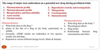 05/21/19DR.GAURAV KUMAR (PHARMD, CPPM, CGCPh)10
The range of major tests undertaken on a potential new drug during preclinical trials.
6. Reproductive toxicity and teratogenicity
7. Mutagenicity
8. Carcinogenicity
9. Immunotoxicity
1. Pharmacokinetic profile
2. Pharmacodynamic profile
3. Bioequivalence and bioavailability
4. Acute toxicity
5. Chronic toxicity
Pharmacokinetics
a. What body does to the drug ?
b. relates to the fate of a drug in the body, particularly its
ADME.
c. Generally, ADME studies are undertaken in two species,
usually rats and dogs,
d. Repeated at various different dosage levels. Males & females.
Pharmacodynamics
a. What drug does to the body ?
b. Physiological effects
c. Drug action
d. Relationship between drug
concentration and effect
 
