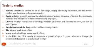 Toxicity studies
1. Toxicity studies: are carried out on all new drugs, largely via testing in animals, and the product
exhibits any short-term or long-term toxicity.
2. Acute toxicity: is usually assessed by administration of a single high dose of the test drug to rodents.
Both rats and mice (male and female) are usually employed.
3. Chronic toxicity: studies also require large numbers of animals and, in some instances, can last for
up to 2 years.
4. Administration of the drug: at three different dosage levels.
a. The highest level: toxic effect,
b. lowest level: should not induce any ill effects.
 In the USA, the FDA usually recommends a period of up to 2 years, whereas in Europe the
recommended duration is usually much shorter.
05/21/1911 DR.GAURAV KUMAR (PHARMD, CPPM, CGCPh)
 