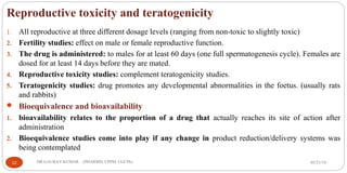 Reproductive toxicity and teratogenicity
1. All reproductive at three different dosage levels (ranging from non-toxic to slightly toxic)
2. Fertility studies: effect on male or female reproductive function.
3. The drug is administered: to males for at least 60 days (one full spermatogenesis cycle). Females are
dosed for at least 14 days before they are mated.
4. Reproductive toxicity studies: complement teratogenicity studies.
5. Teratogenicity studies: drug promotes any developmental abnormalities in the foetus. (usually rats
and rabbits)
 Bioequivalence and bioavailability
1. bioavailability relates to the proportion of a drug that actually reaches its site of action after
administration
2. Bioequivalence studies come into play if any change in product reduction/delivery systems was
being contemplated
05/21/1912 DR.GAURAV KUMAR (PHARMD, CPPM, CGCPh)
 