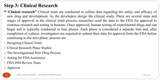Step 3: Clinical Research
“Clinical research” Clinical trials are conducted to collect data regarding the safety and efficacy of
new drug and development. As the developers design the clinical study, There are several steps and
stages of approval in the clinical trials process researches send the data to the FDA for approval to
continue research and testing in humans. Once approved, human testing of experimental drugs and can
begin and is typically conducted in four phases. Each phase is considered a separate trial and, after
completion of a phase, investigators are required to submit their data for approval from the FDA before
continuing to the next phase. process are
1. Designing Clinical Trials
2. Clinical Research Phase Studies
3. The Investigational New Drug Process
4. Asking for FDAAssistance
5. FDA IND Review Team
6. Approval
05/21/1914 DR.GAURAV KUMAR (PHARMD, CPPM, CGCPh)
 