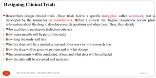 Designing Clinical Trials
Researchers design clinical trials ,These trials follow a specific study plan, called a protocol, that is
developed by the researcher or manufacturer. Before a clinical trial begins, researchers review prior
information about the drug to develop research questions and objectives. Then, they decide:
1. Who qualifies to participate (selection criteria)
2. How many people will be part of the study
3. How long the study will last
4. Whether there will be a control group and other ways to limit research bias
5. How the drug will be given to patients and at what dosage
6. What assessments will be conducted, when, and what data will be collected
7. How the data will be reviewed and analyzed
05/21/1915 DR.GAURAV KUMAR (PHARMD, CPPM, CGCPh)
 
