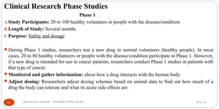 Clinical Research Phase Studies
Phase 1
A.Study Participants: 20 to 100 healthy volunteers or people with the disease/condition.
B.Length of Study: Several months
C.Purpose: Safety and dosage
During Phase 1 studies, researchers test a new drug in normal volunteers (healthy people). In most
cases, 20 to 80 healthy volunteers or people with the disease/condition participate in Phase 1. However,
if a new drug is intended for use in cancer patients, researchers conduct Phase 1 studies in patients with
that type of cancer.
Monitored and gather information: about how a drug interacts with the human body.
Adjust dosing: Researchers adjust dosing schemes based on animal data to find out how much of a
drug the body can tolerate and what its acute side effects are.
05/21/1917 DR.GAURAV KUMAR (PHARMD, CPPM, CGCPh)
 