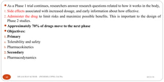 As a Phase 1 trial continues, researchers answer research questions related to how it works in the body,
1. Side effects associated with increased dosage, and early information about how effective.
2. Administer the drug to limit risks and maximize possible benefits. This is important to the design of
Phase 2 studies.
Approximately 70% of drugs move to the next phase
Objectives:
1. Primary
a. Tolerability and safety
b. Pharmacokinetics
2. Secondary
a. Pharmacodynamics
05/21/1918 DR.GAURAV KUMAR (PHARMD, CPPM, CGCPh)
 
