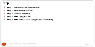 Step
 Step 1: Discovery and Development
 Step 2: Preclinical Research
 Step 3: Clinical Research
 Step 4: FDA Drug Review
 Step 5: FDA Post-Market Drug Safety Monitoring
05/21/192 DR.GAURAV KUMAR (PHARMD, CPPM, CGCPh)
 