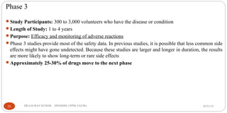 Phase 3
Study Participants: 300 to 3,000 volunteers who have the disease or condition
Length of Study: 1 to 4 years
Purpose: Efficacy and monitoring of adverse reactions
Phase 3 studies provide most of the safety data. In previous studies, it is possible that less common side
effects might have gone undetected. Because these studies are larger and longer in duration, the results
are more likely to show long-term or rare side effects
Approximately 25-30% of drugs move to the next phase
05/21/1922 DR.GAURAV KUMAR (PHARMD, CPPM, CGCPh)
 