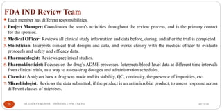 FDA IND Review Team
Each member has different responsibilities.
1. Project Manager: Coordinates the team’s activities throughout the review process, and is the primary contact
for the sponsor.
2. Medical Officer: Reviews all clinical study information and data before, during, and after the trial is completed.
3. Statistician: Interprets clinical trial designs and data, and works closely with the medical officer to evaluate
protocols and safety and efficacy data.
4. Pharmacologist: Reviews preclinical studies.
5. Pharmakineticist: Focuses on the drug’s ADME processes. Interprets blood-level data at different time intervals
from clinical trials, as a way to assess drug dosages and administration schedules.
6. Chemist: Analyzes how a drug was made and its stability, QC, continuity, the presence of impurities, etc.
7. Microbiologist: Reviews the data submitted, if the product is an antimicrobial product, to assess response across
different classes of microbes.
05/21/1926 DR.GAURAV KUMAR (PHARMD, CPPM, CGCPh)
 