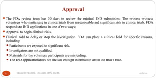 Approval
The FDA review team has 30 days to review the original IND submission. The process protects
volunteers who participate in clinical trials from unreasonable and significant risk in clinical trials. FDA
responds to IND applications in one of two ways:
Approval to begin clinical trials.
Clinical hold to delay or stop the investigation. FDA can place a clinical hold for specific reasons,
including:
Participants are exposed to significant risk.
Investigators are not qualified.
Materials for the volunteer participants are misleading.
The IND application does not include enough information about the trial’s risks.
05/21/1927 DR.GAURAV KUMAR (PHARMD, CPPM, CGCPh)
 