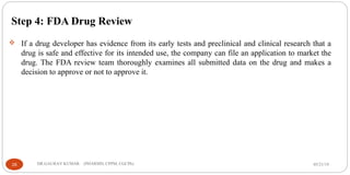 Step 4: FDA Drug Review
 If a drug developer has evidence from its early tests and preclinical and clinical research that a
drug is safe and effective for its intended use, the company can file an application to market the
drug. The FDA review team thoroughly examines all submitted data on the drug and makes a
decision to approve or not to approve it.
05/21/1928 DR.GAURAV KUMAR (PHARMD, CPPM, CGCPh)
 