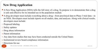 New Drug Application
A New Drug Application (NDA) tells the full story of a drug. Its purpose is to demonstrate that a drug
is safe and effective for its intended use in the population studied.
A drug developer must include everything about a drug—from preclinical data to Phase 3 trial data—in
an NDA. Developers must include reports on all studies, data, and analyses. Along with clinical results,
developers must include:
1. Proposed labeling
2. Safety updates
3. Drug abuse information
4. Patent information
5. Any data from studies that may have been conducted outside the United States
6. Institutional review board compliance information
7. Directions for use
05/21/1929 DR.GAURAV KUMAR (PHARMD, CPPM, CGCPh)
 