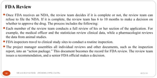 FDA Review
Once FDA receives an NDA, the review team decides if it is complete or not, the review team can
refuse to file the NDA. If it is complete, the review team has 6 to 10 months to make a decision on
whether to approve the drug. The process includes the following:
Each member of the review team conducts a full review of his or her section of the application. For
example, the medical officer and the statistician review clinical data, while a pharmacologist reviews
the data from animal studies.
FDA inspectors travel to clinical study sites to conduct a routine inspection.
The project manager assembles all individual reviews and other documents, such as the inspection
report, into an “action package.” This document becomes the record for FDA review. The review team
issues a recommendation, and a senior FDA official makes a decision.
05/21/1930 DR.GAURAV KUMAR (PHARMD, CPPM, CGCPh)
 