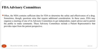 FDAAdvisory Committees
Often, the NDA contains sufficient data for FDA to determine the safety and effectiveness of a drug.
Sometimes, though, questions arise that require additional consideration. In these cases, FDA may
organize a meeting of one of its Advisory Committees to get independent, expert advice and to permit
the public to make comments. These Advisory Committees include a Patient Representative that
provides input from the patient perspective.
05/21/1932 DR.GAURAV KUMAR (PHARMD, CPPM, CGCPh)
 
