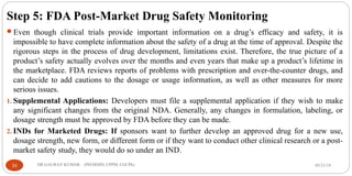 Step 5: FDA Post-Market Drug Safety Monitoring
Even though clinical trials provide important information on a drug’s efficacy and safety, it is
impossible to have complete information about the safety of a drug at the time of approval. Despite the
rigorous steps in the process of drug development, limitations exist. Therefore, the true picture of a
product’s safety actually evolves over the months and even years that make up a product’s lifetime in
the marketplace. FDA reviews reports of problems with prescription and over-the-counter drugs, and
can decide to add cautions to the dosage or usage information, as well as other measures for more
serious issues.
1. Supplemental Applications: Developers must file a supplemental application if they wish to make
any significant changes from the original NDA. Generally, any changes in formulation, labeling, or
dosage strength must be approved by FDA before they can be made.
2. INDs for Marketed Drugs: If sponsors want to further develop an approved drug for a new use,
dosage strength, new form, or different form or if they want to conduct other clinical research or a post-
market safety study, they would do so under an IND.
05/21/1933 DR.GAURAV KUMAR (PHARMD, CPPM, CGCPh)
 