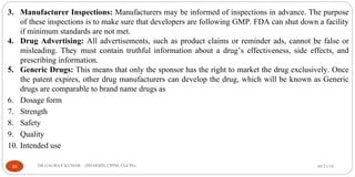 05/21/19DR.GAURAV KUMAR (PHARMD, CPPM, CGCPh)34
3. Manufacturer Inspections: Manufacturers may be informed of inspections in advance. The purpose
of these inspections is to make sure that developers are following GMP. FDA can shut down a facility
if minimum standards are not met.
4. Drug Advertising: All advertisements, such as product claims or reminder ads, cannot be false or
misleading. They must contain truthful information about a drug’s effectiveness, side effects, and
prescribing information.
5. Generic Drugs: This means that only the sponsor has the right to market the drug exclusively. Once
the patent expires, other drug manufacturers can develop the drug, which will be known as Generic
drugs are comparable to brand name drugs as
6. Dosage form
7. Strength
8. Safety
9. Quality
10. Intended use
 