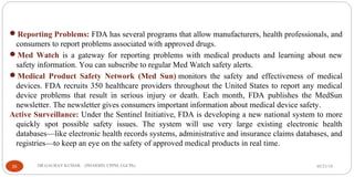 05/21/19DR.GAURAV KUMAR (PHARMD, CPPM, CGCPh)35
Reporting Problems: FDA has several programs that allow manufacturers, health professionals, and
consumers to report problems associated with approved drugs.
Med Watch is a gateway for reporting problems with medical products and learning about new
safety information. You can subscribe to regular Med Watch safety alerts.
Medical Product Safety Network (Med Sun) monitors the safety and effectiveness of medical
devices. FDA recruits 350 healthcare providers throughout the United States to report any medical
device problems that result in serious injury or death. Each month, FDA publishes the MedSun
newsletter. The newsletter gives consumers important information about medical device safety.
Active Surveillance: Under the Sentinel Initiative, FDA is developing a new national system to more
quickly spot possible safety issues. The system will use very large existing electronic health
databases—like electronic health records systems, administrative and insurance claims databases, and
registries—to keep an eye on the safety of approved medical products in real time.
 