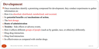 Development
Once researchers identify a promising compound for development, they conduct experiments to gather
information on:
1. How it is absorbed, distributed, metabolized, and excreted.
2. Its potential benefits and mechanisms of action.
3. The best dosage.
4. Route of administration
5. Toxicity: Side effects or adverse events.
6. How it affects different groups of people (such as by gender, race, or ethnicity) differently.
7. Drug drug interaction.
8. Drug food interaction.
9. Its effectiveness as compared with similar drugs.
05/21/198 DR.GAURAV KUMAR (PHARMD, CPPM, CGCPh)
 