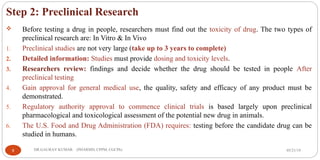 Step 2: Preclinical Research
 Before testing a drug in people, researchers must find out the toxicity of drug. The two types of
preclinical research are: In Vitro & In Vivo
1. Preclinical studies are not very large (take up to 3 years to complete)
2. Detailed information: Studies must provide dosing and toxicity levels.
3. Researchers review: findings and decide whether the drug should be tested in people After
preclinical testing
4. Gain approval for general medical use, the quality, safety and efficacy of any product must be
demonstrated.
5. Regulatory authority approval to commence clinical trials is based largely upon preclinical
pharmacological and toxicological assessment of the potential new drug in animals.
6. The U.S. Food and Drug Administration (FDA) requires: testing before the candidate drug can be
studied in humans.
05/21/199 DR.GAURAV KUMAR (PHARMD, CPPM, CGCPh)
 