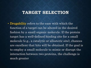 TARGET SELECTION
• Drugability refers to the ease with which the
function of a target can be altered in the desired
fashion by a small organic molecule. If the protein
target has a well-defined binding site for a small
molecule (e.g., a catalytic or allosteric site), chances
are excellent that hits will be obtained. If the goal is
to employ a small molecule to mimic or disrupt the
interaction between two proteins, the challenge is
much greater
 