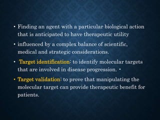 • Finding an agent with a particular biological action
that is anticipated to have therapeutic utility
• influenced by a complex balance of scientific,
medical and strategic considerations.
• Target identification: to identify molecular targets
that are involved in disease progression. •
• Target validation: to prove that manipulating the
molecular target can provide therapeutic benefit for
patients.
 