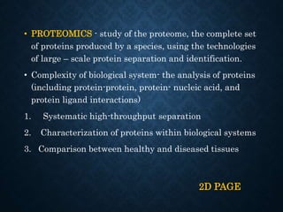 • PROTEOMICS - study of the proteome, the complete set
of proteins produced by a species, using the technologies
of large – scale protein separation and identification.
• Complexity of biological system- the analysis of proteins
(including protein-protein, protein- nucleic acid, and
protein ligand interactions)
1. Systematic high-throughput separation
2. Characterization of proteins within biological systems
3. Comparison between healthy and diseased tissues
2D PAGE
 