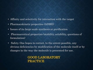 • Affinity and selectivity for interaction with the target
• Pharmacokinetic properties (ADME)
• Issues of its large-scale synthesis or purification
• Pharmaceutical properties (stability, solubility, questions of
formulation)
• Safety. One hopes to correct, to the extent possible, any
obvious deficiencies by modification of the molecule itself or by
changes in the way the molecule is presented for use.
GOOD LABORATORY
PRACTICE
 