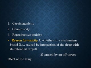 1. Carcinogenicity
2. Genotoxicity
3. Reproductive toxicity
• Reason for toxicity 1) whether it is mechanism
based (i.e., caused by interaction of the drug with
its intended target)
2) caused by an off-target
effect of the drug,
 
