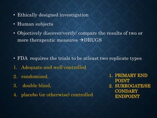 • Ethically designed investigation
• Human subjects
• Objectively discover/verify/ compare the results of two or
more therapeutic measures DRUGS
• FDA requires the trials to be atleast two replicate types
1. Adequate and well-controlled
2. randomized,
3. double blind,
4. placebo (or otherwise) controlled
1. PRIMARY END
POINT
2. SURROGATE/SE
CONDARY
ENDPOINT
 