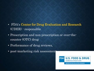 • FDA's Center for Drug Evaluation and Research
(CDER) - responsible
• Prescription and non prescription or over-the-
counter (OTC) drug
• Performance of drug reviews,
• post-marketing risk assessment,
 