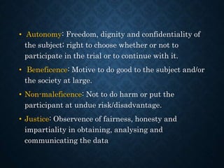 • Autonomy: Freedom, dignity and confidentiality of
the subject; right to choose whether or not to
participate in the trial or to continue with it.
• Beneficence: Motive to do good to the subject and/or
the society at large.
• Non-maleficence: Not to do harm or put the
participant at undue risk/disadvantage.
• Justice: Observence of fairness, honesty and
impartiality in obtaining, analysing and
communicating the data
 