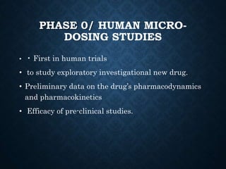 PHASE 0/ HUMAN MICRO-
DOSING STUDIES
• • First in human trials
• to study exploratory investigational new drug.
• Preliminary data on the drug’s pharmacodynamics
and pharmacokinetics
• Efficacy of pre-clinical studies.
 