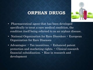 ORPHAN DRUGS
• Pharmaceutical agent that has been developed
specifically to treat a rare medical condition, the
condition itself being referred to as an orphan disease.
• National Organization for Rare Disorders • European
Organization for Rare Diseases
• Advantages: • Tax incentives. • Enhanced patent
protection and marketing rights. • Clinical research
financial subsidization. • Rise in research and
development
 