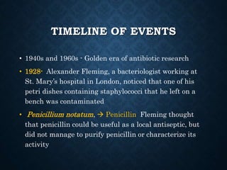 TIMELINE OF EVENTS
• 1940s and 1960s - Golden era of antibiotic research
• 1928- Alexander Fleming, a bacteriologist working at
St. Mary’s hospital in London, noticed that one of his
petri dishes containing staphylococci that he left on a
bench was contaminated
• Penicillium notatum,  Penicillin Fleming thought
that penicillin could be useful as a local antiseptic, but
did not manage to purify penicillin or characterize its
activity
 