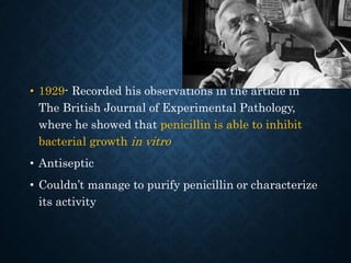 • 1929- Recorded his observations in the article in
The British Journal of Experimental Pathology,
where he showed that penicillin is able to inhibit
bacterial growth in vitro
• Antiseptic
• Couldn’t manage to purify penicillin or characterize
its activity
 