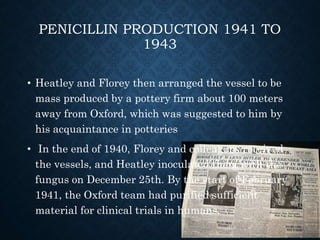 PENICILLIN PRODUCTION 1941 TO
1943
• Heatley and Florey then arranged the vessel to be
mass produced by a pottery firm about 100 meters
away from Oxford, which was suggested to him by
his acquaintance in potteries
• In the end of 1940, Florey and colleagues received
the vessels, and Heatley inoculated them with the
fungus on December 25th. By the start of February
1941, the Oxford team had purified sufficient
material for clinical trials in humans.
 