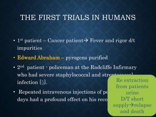 THE FIRST TRIALS IN HUMANS
• 1st patient – Cancer patient Fever and rigor d/t
impurities
• Edward Abraham – pyrogens purified
• 2nd patient - policeman at the Radcliffe Infirmary
who had severe staphylococcal and streptococcal
infection [5].
• Repeated intravenous injections of penicillin over 5
days had a profound effect on his recovery
Re extraction
from patients
urine
D/T short
supplyrelapse
and death
 