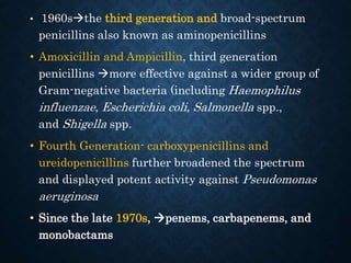 • 1960sthe third generation and broad-spectrum
penicillins also known as aminopenicillins
• Amoxicillin and Ampicillin, third generation
penicillins more effective against a wider group of
Gram-negative bacteria (including Haemophilus
influenzae, Escherichia coli, Salmonella spp.,
and Shigella spp.
• Fourth Generation- carboxypenicillins and
ureidopenicillins further broadened the spectrum
and displayed potent activity against Pseudomonas
aeruginosa
• Since the late 1970s, penems, carbapenems, and
monobactams
 