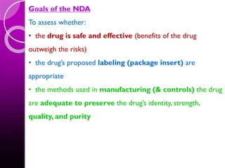 Goals of the NDA
To assess whether:
• the drug is safe and effective (benefits of the drug
outweigh the risks)
• the drug’s proposed labeling (package insert) are
appropriate
• the methods used in manufacturing (& controls) the drug
are adequate to preserve the drug’s identity, strength,
quality, and purity
 